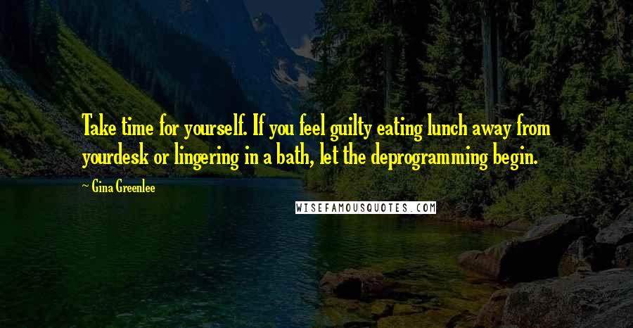 Gina Greenlee Quotes: Take time for yourself. If you feel guilty eating lunch away from yourdesk or lingering in a bath, let the deprogramming begin.