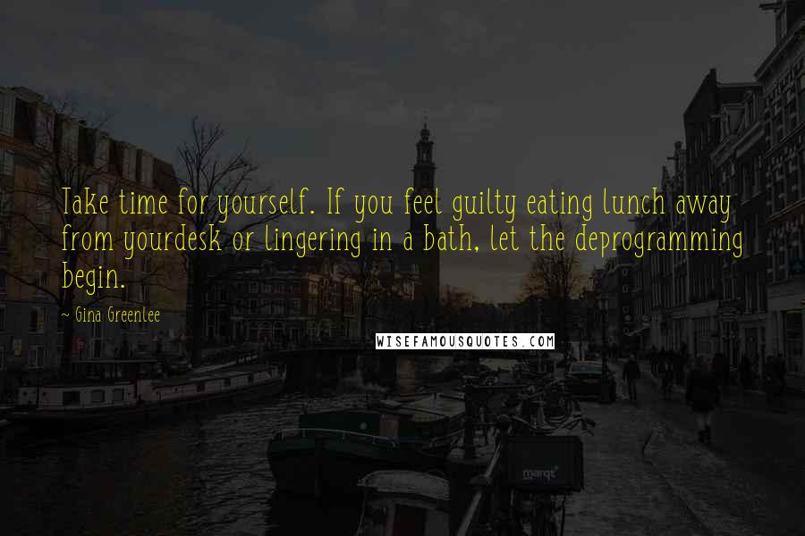 Gina Greenlee Quotes: Take time for yourself. If you feel guilty eating lunch away from yourdesk or lingering in a bath, let the deprogramming begin.