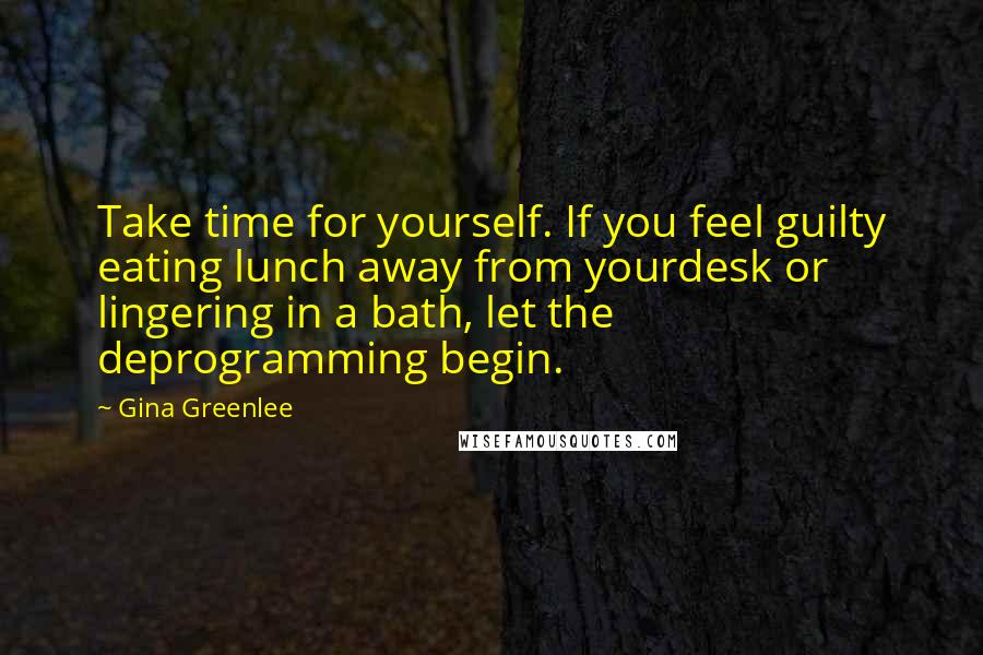 Gina Greenlee Quotes: Take time for yourself. If you feel guilty eating lunch away from yourdesk or lingering in a bath, let the deprogramming begin.