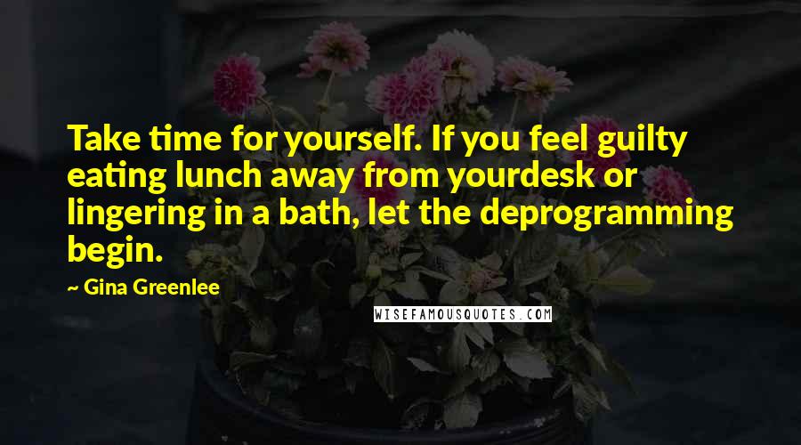 Gina Greenlee Quotes: Take time for yourself. If you feel guilty eating lunch away from yourdesk or lingering in a bath, let the deprogramming begin.