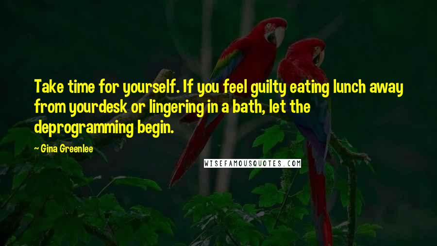 Gina Greenlee Quotes: Take time for yourself. If you feel guilty eating lunch away from yourdesk or lingering in a bath, let the deprogramming begin.