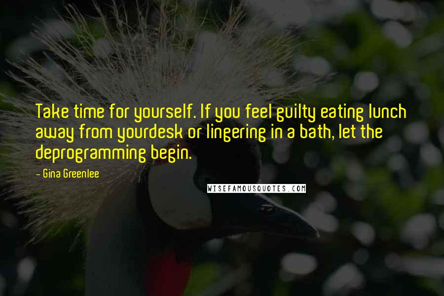 Gina Greenlee Quotes: Take time for yourself. If you feel guilty eating lunch away from yourdesk or lingering in a bath, let the deprogramming begin.