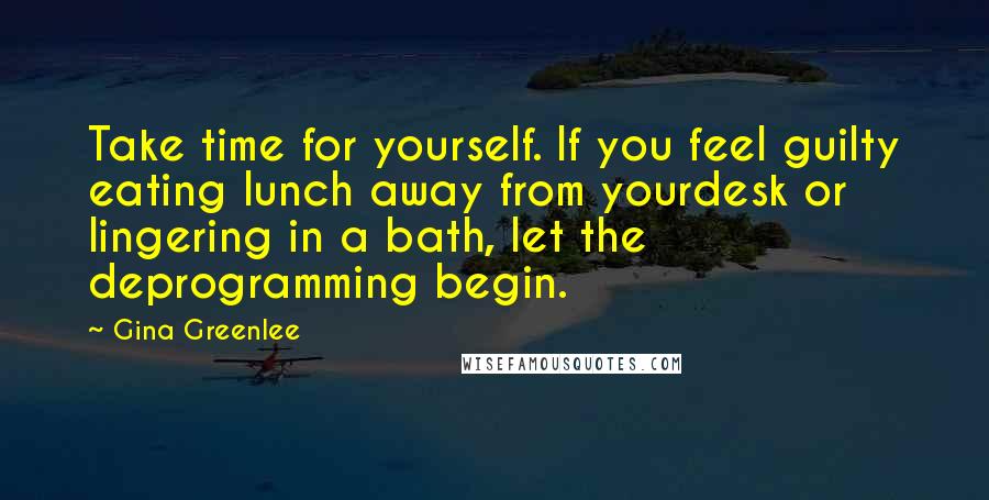 Gina Greenlee Quotes: Take time for yourself. If you feel guilty eating lunch away from yourdesk or lingering in a bath, let the deprogramming begin.