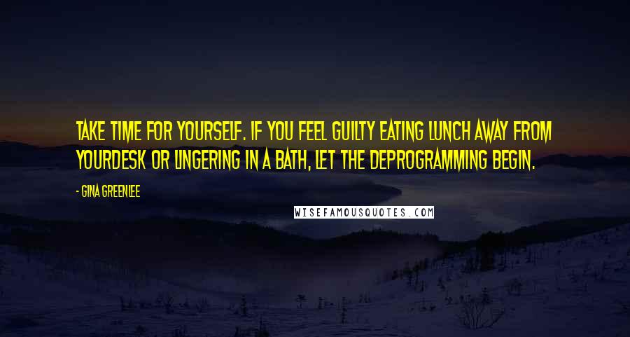 Gina Greenlee Quotes: Take time for yourself. If you feel guilty eating lunch away from yourdesk or lingering in a bath, let the deprogramming begin.