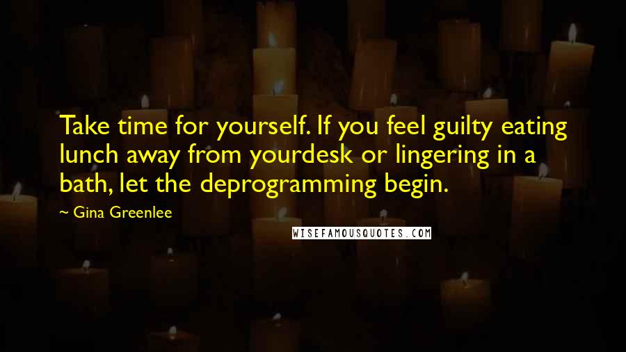 Gina Greenlee Quotes: Take time for yourself. If you feel guilty eating lunch away from yourdesk or lingering in a bath, let the deprogramming begin.