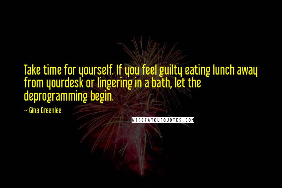 Gina Greenlee Quotes: Take time for yourself. If you feel guilty eating lunch away from yourdesk or lingering in a bath, let the deprogramming begin.