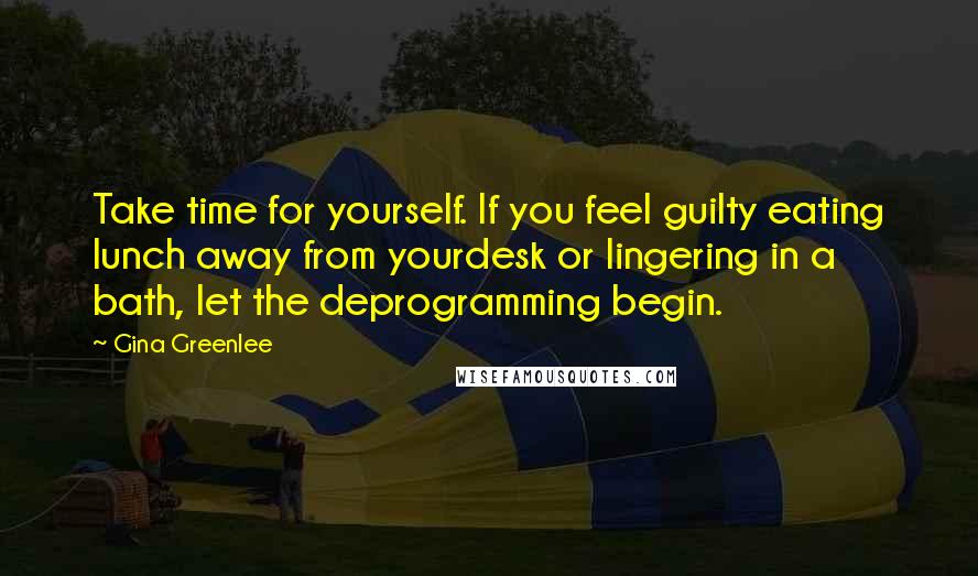 Gina Greenlee Quotes: Take time for yourself. If you feel guilty eating lunch away from yourdesk or lingering in a bath, let the deprogramming begin.