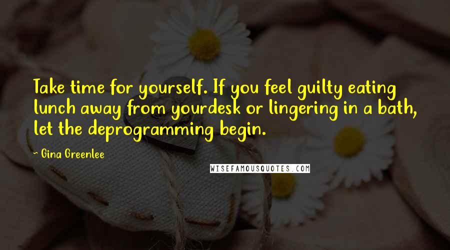 Gina Greenlee Quotes: Take time for yourself. If you feel guilty eating lunch away from yourdesk or lingering in a bath, let the deprogramming begin.