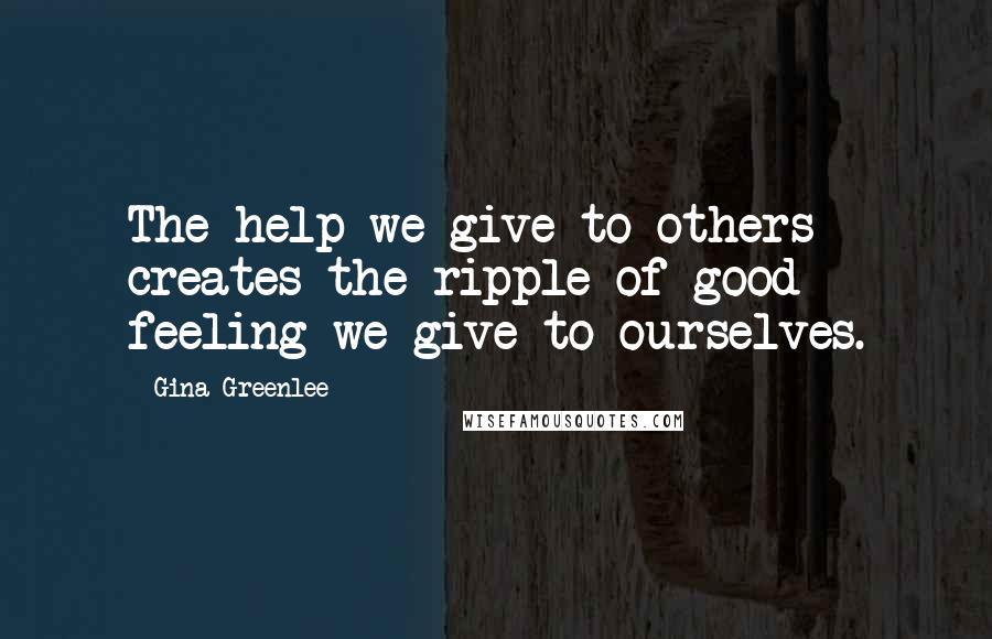 Gina Greenlee Quotes: The help we give to others creates the ripple of good feeling we give to ourselves.