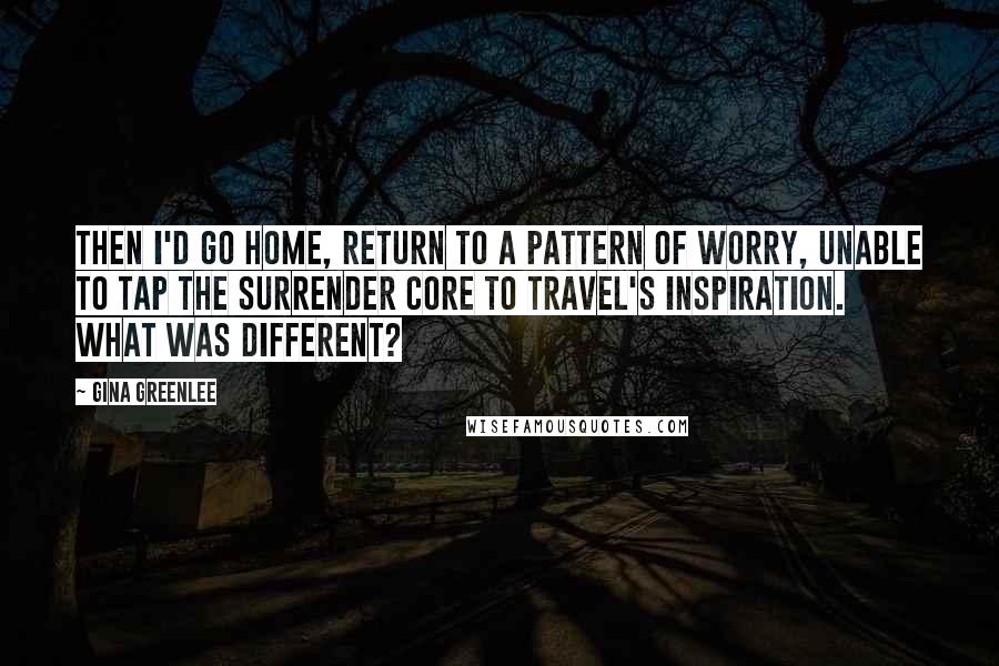 Gina Greenlee Quotes: Then I'd go home, return to a pattern of worry, unable to tap the surrender core to travel's inspiration. What was different?