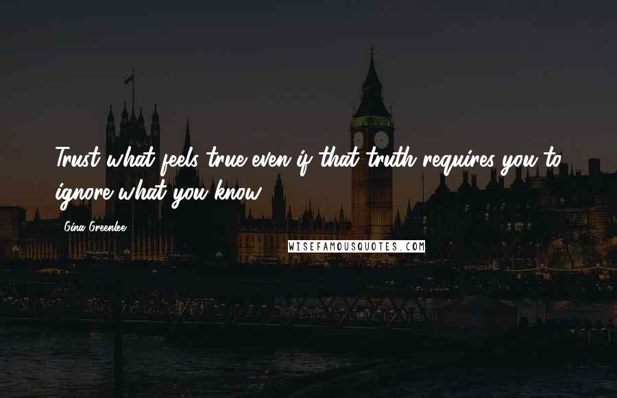 Gina Greenlee Quotes: Trust what feels true even if that truth requires you to ignore what you know.