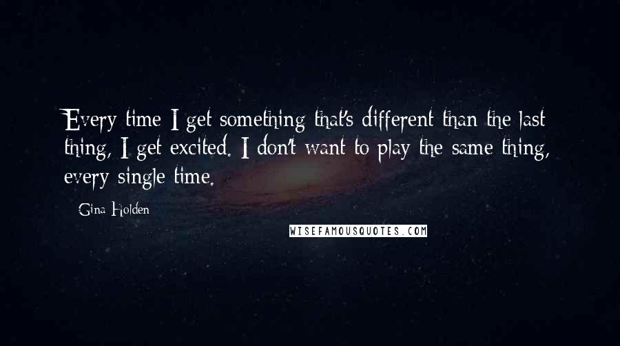 Gina Holden Quotes: Every time I get something that's different than the last thing, I get excited. I don't want to play the same thing, every single time.