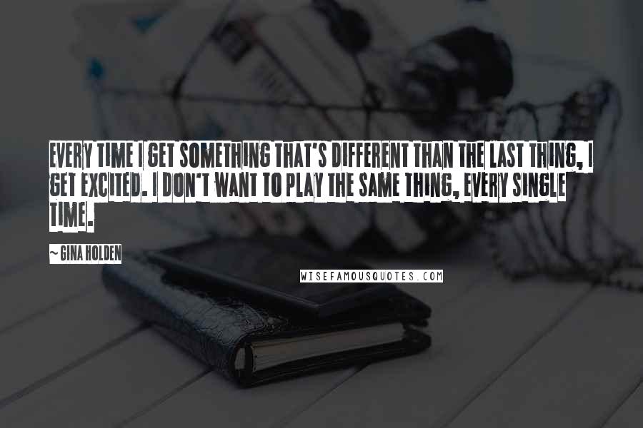 Gina Holden Quotes: Every time I get something that's different than the last thing, I get excited. I don't want to play the same thing, every single time.