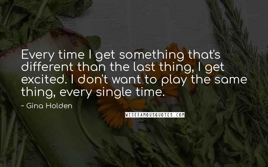 Gina Holden Quotes: Every time I get something that's different than the last thing, I get excited. I don't want to play the same thing, every single time.