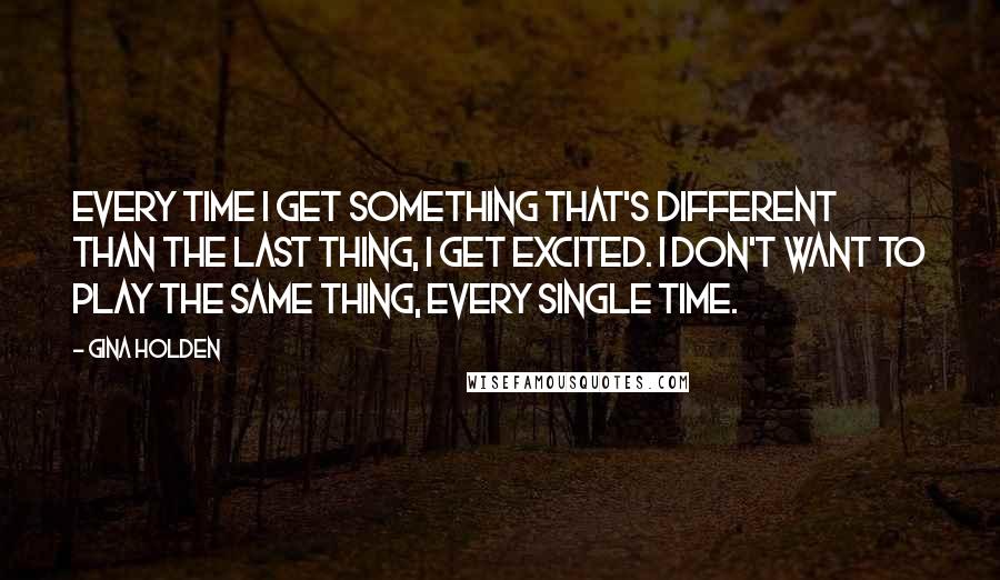 Gina Holden Quotes: Every time I get something that's different than the last thing, I get excited. I don't want to play the same thing, every single time.