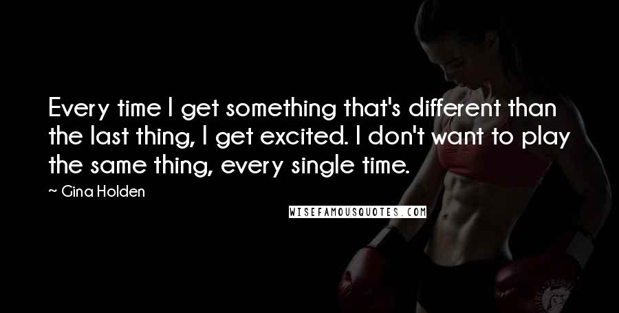 Gina Holden Quotes: Every time I get something that's different than the last thing, I get excited. I don't want to play the same thing, every single time.