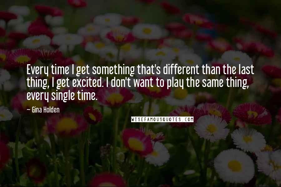 Gina Holden Quotes: Every time I get something that's different than the last thing, I get excited. I don't want to play the same thing, every single time.