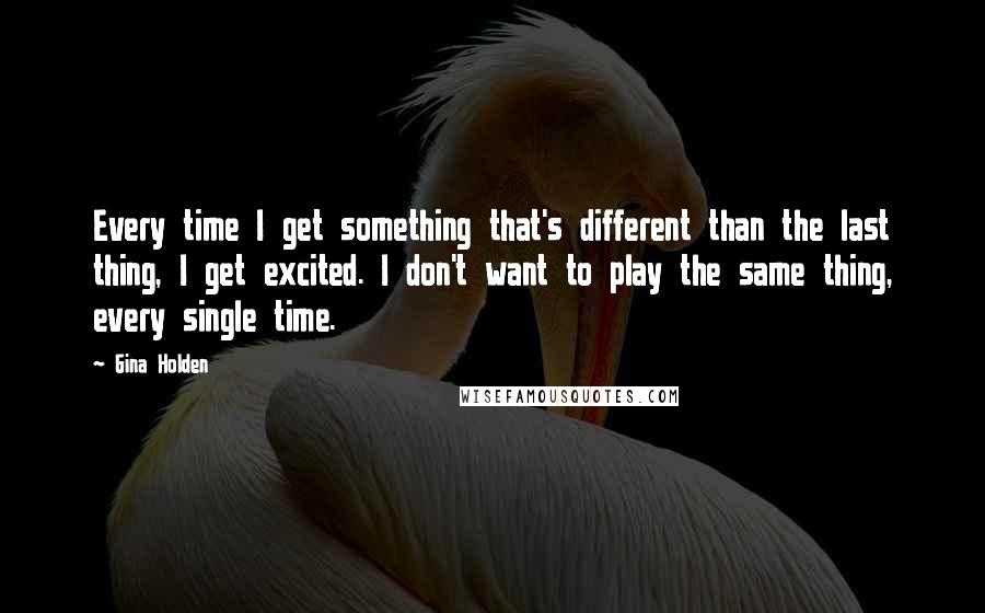 Gina Holden Quotes: Every time I get something that's different than the last thing, I get excited. I don't want to play the same thing, every single time.