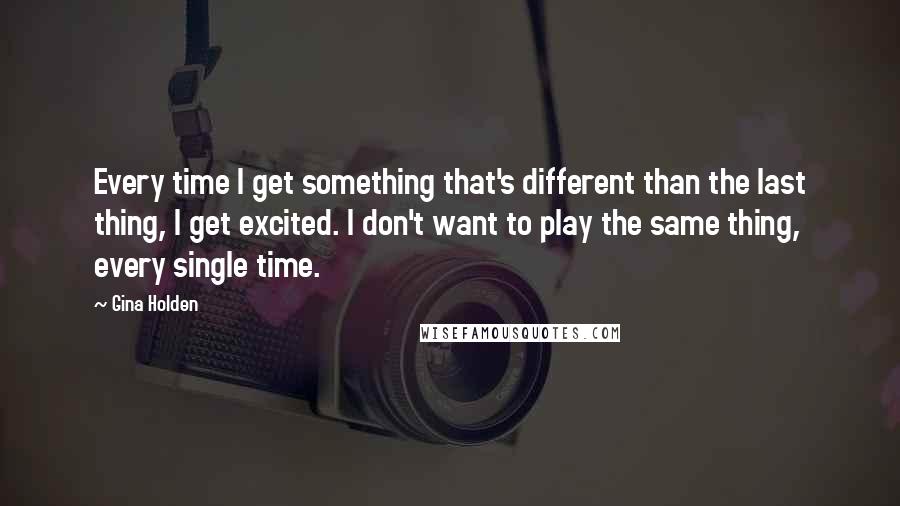 Gina Holden Quotes: Every time I get something that's different than the last thing, I get excited. I don't want to play the same thing, every single time.