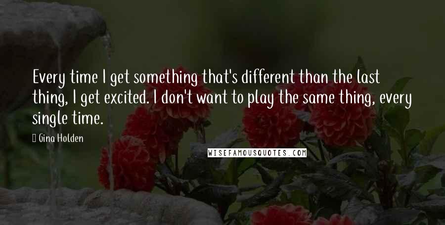 Gina Holden Quotes: Every time I get something that's different than the last thing, I get excited. I don't want to play the same thing, every single time.