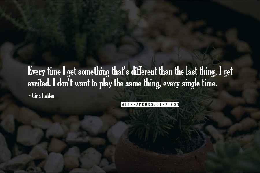 Gina Holden Quotes: Every time I get something that's different than the last thing, I get excited. I don't want to play the same thing, every single time.