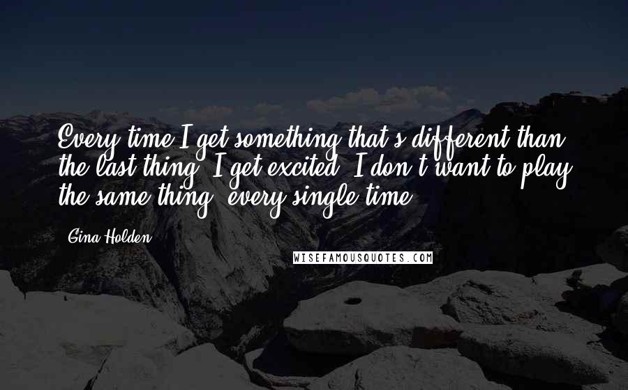 Gina Holden Quotes: Every time I get something that's different than the last thing, I get excited. I don't want to play the same thing, every single time.