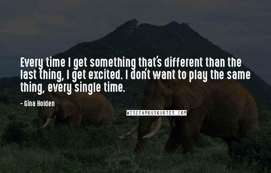 Gina Holden Quotes: Every time I get something that's different than the last thing, I get excited. I don't want to play the same thing, every single time.