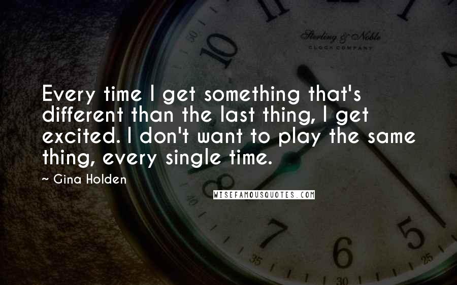 Gina Holden Quotes: Every time I get something that's different than the last thing, I get excited. I don't want to play the same thing, every single time.