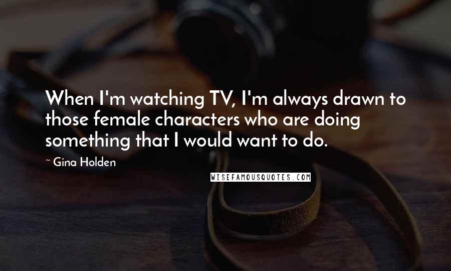 Gina Holden Quotes: When I'm watching TV, I'm always drawn to those female characters who are doing something that I would want to do.