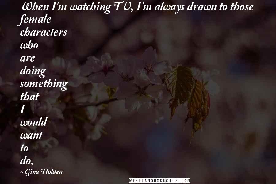 Gina Holden Quotes: When I'm watching TV, I'm always drawn to those female characters who are doing something that I would want to do.