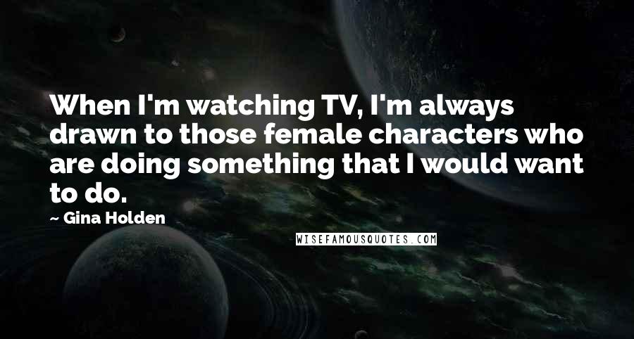 Gina Holden Quotes: When I'm watching TV, I'm always drawn to those female characters who are doing something that I would want to do.