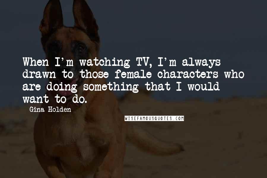 Gina Holden Quotes: When I'm watching TV, I'm always drawn to those female characters who are doing something that I would want to do.
