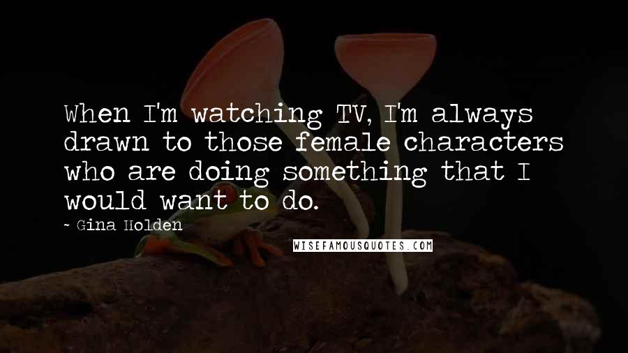 Gina Holden Quotes: When I'm watching TV, I'm always drawn to those female characters who are doing something that I would want to do.