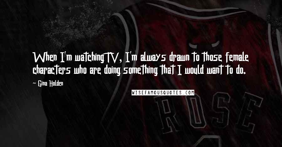 Gina Holden Quotes: When I'm watching TV, I'm always drawn to those female characters who are doing something that I would want to do.