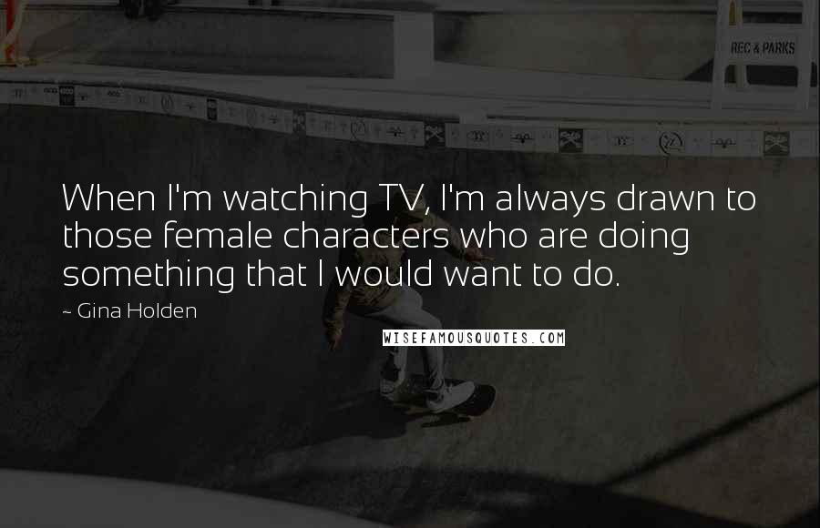 Gina Holden Quotes: When I'm watching TV, I'm always drawn to those female characters who are doing something that I would want to do.