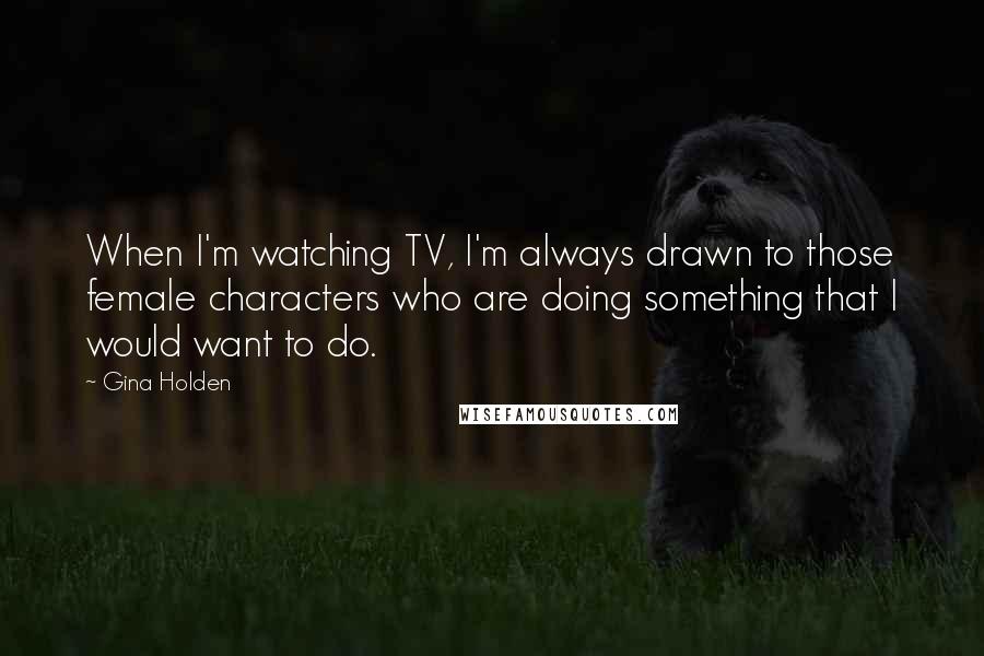 Gina Holden Quotes: When I'm watching TV, I'm always drawn to those female characters who are doing something that I would want to do.