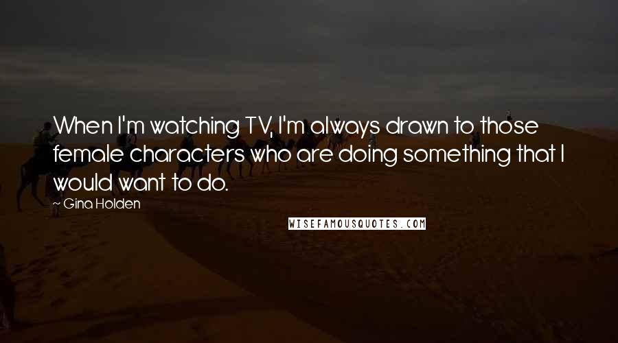 Gina Holden Quotes: When I'm watching TV, I'm always drawn to those female characters who are doing something that I would want to do.