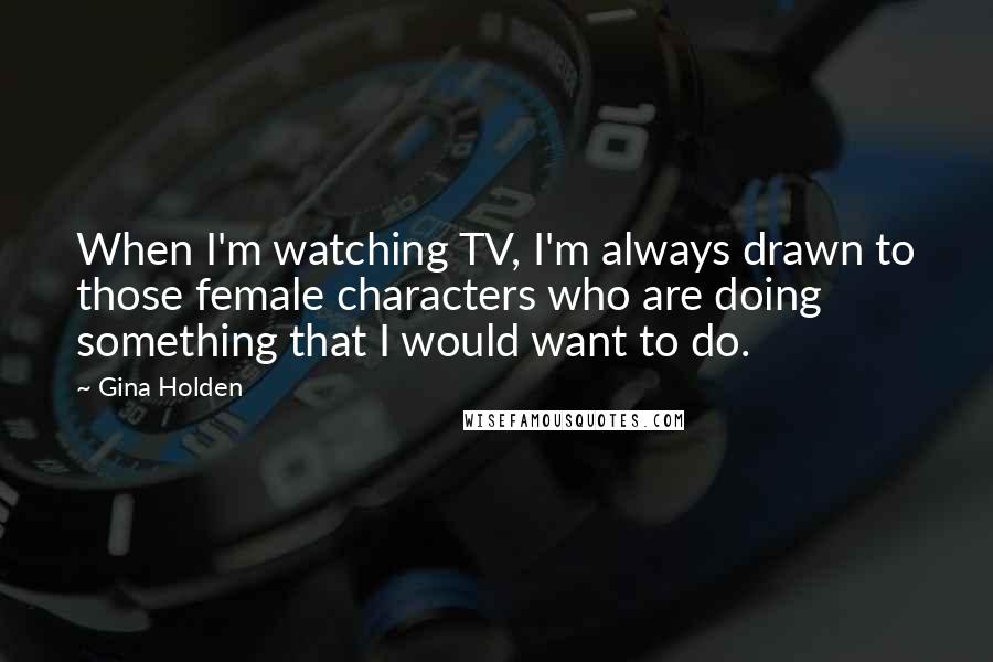 Gina Holden Quotes: When I'm watching TV, I'm always drawn to those female characters who are doing something that I would want to do.