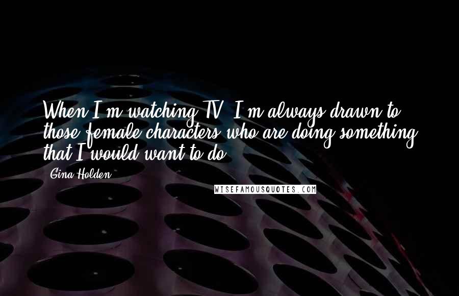 Gina Holden Quotes: When I'm watching TV, I'm always drawn to those female characters who are doing something that I would want to do.