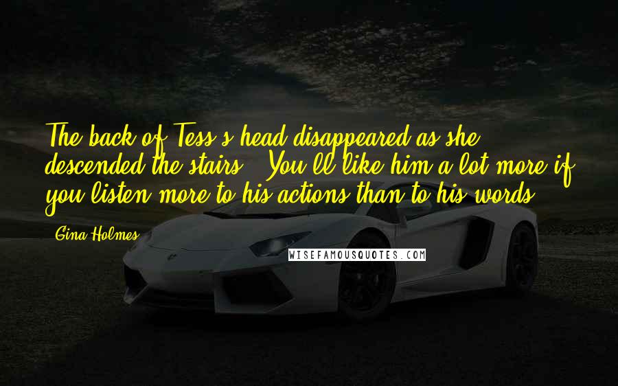 Gina Holmes Quotes: The back of Tess's head disappeared as she descended the stairs. 'You'll like him a lot more if you listen more to his actions than to his words.