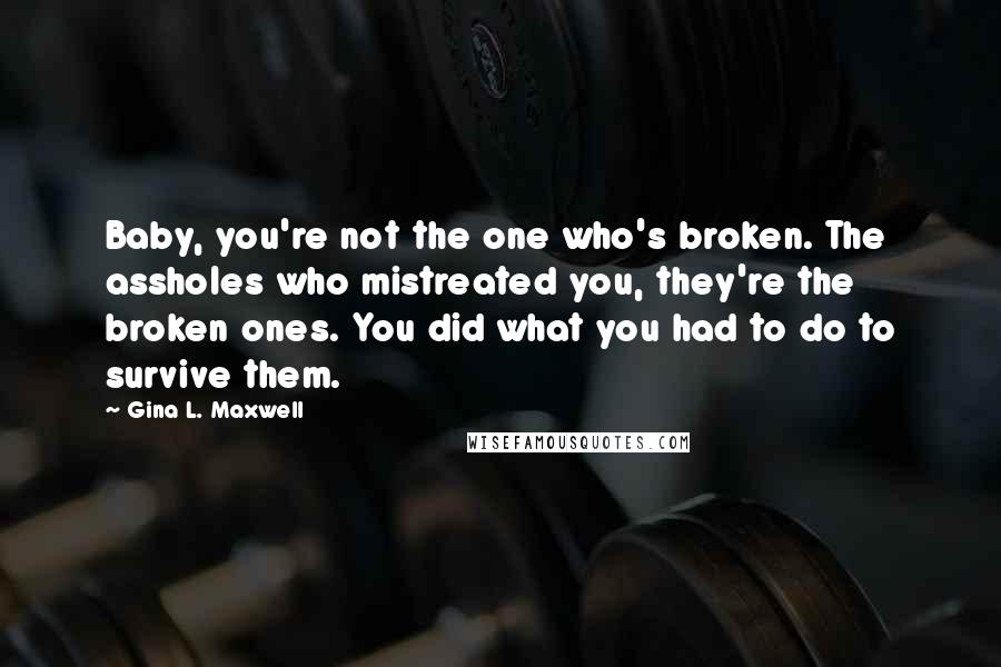 Gina L. Maxwell Quotes: Baby, you're not the one who's broken. The assholes who mistreated you, they're the broken ones. You did what you had to do to survive them.