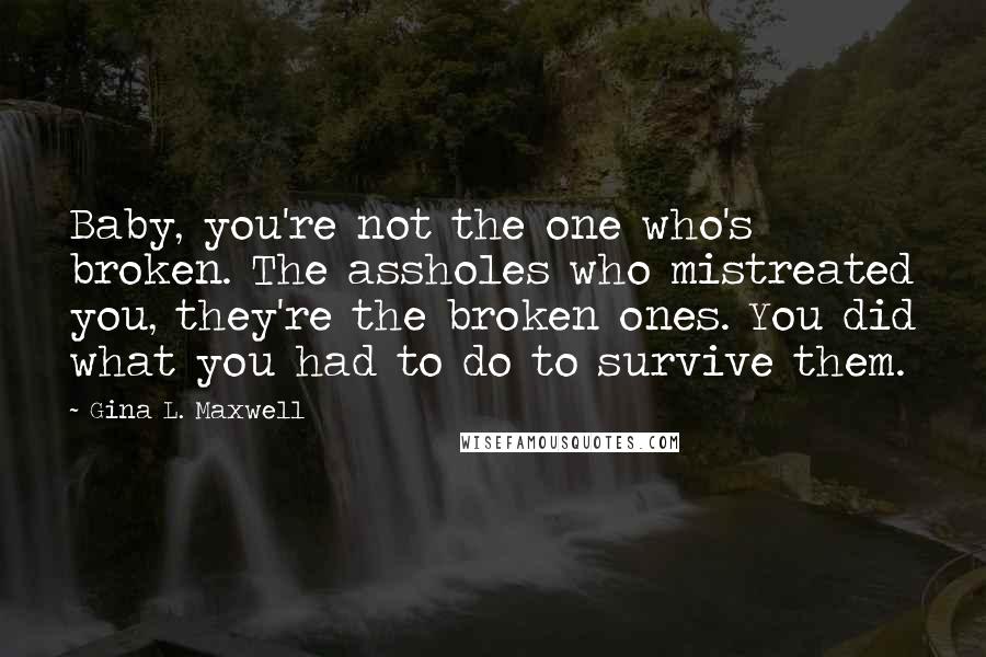 Gina L. Maxwell Quotes: Baby, you're not the one who's broken. The assholes who mistreated you, they're the broken ones. You did what you had to do to survive them.