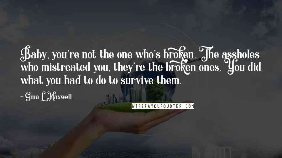 Gina L. Maxwell Quotes: Baby, you're not the one who's broken. The assholes who mistreated you, they're the broken ones. You did what you had to do to survive them.