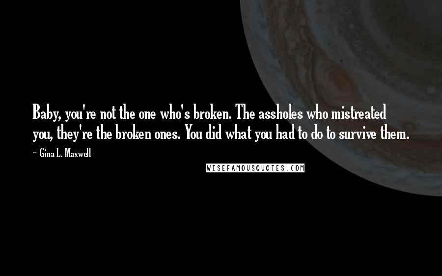 Gina L. Maxwell Quotes: Baby, you're not the one who's broken. The assholes who mistreated you, they're the broken ones. You did what you had to do to survive them.