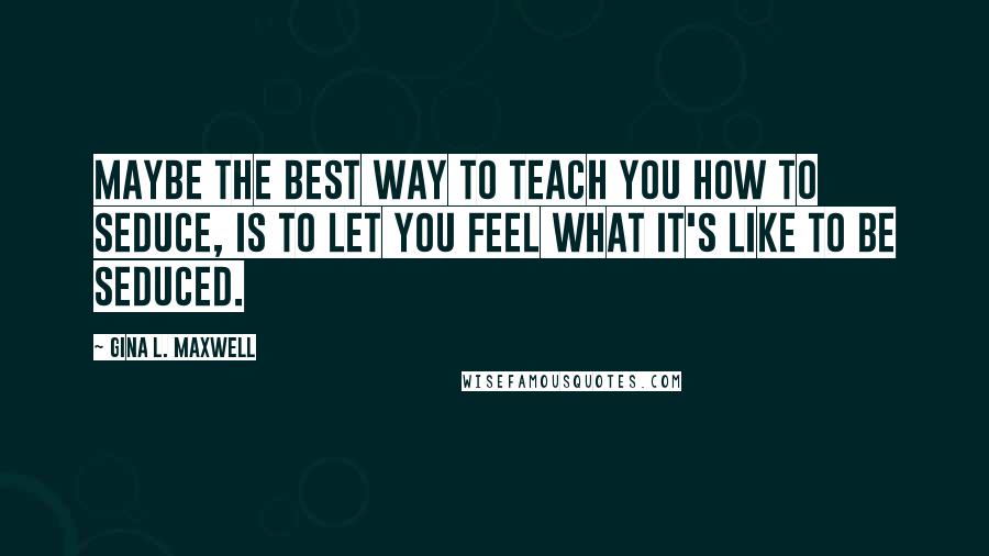 Gina L. Maxwell Quotes: Maybe the best way to teach you how to seduce, is to let you feel what it's like to be seduced.