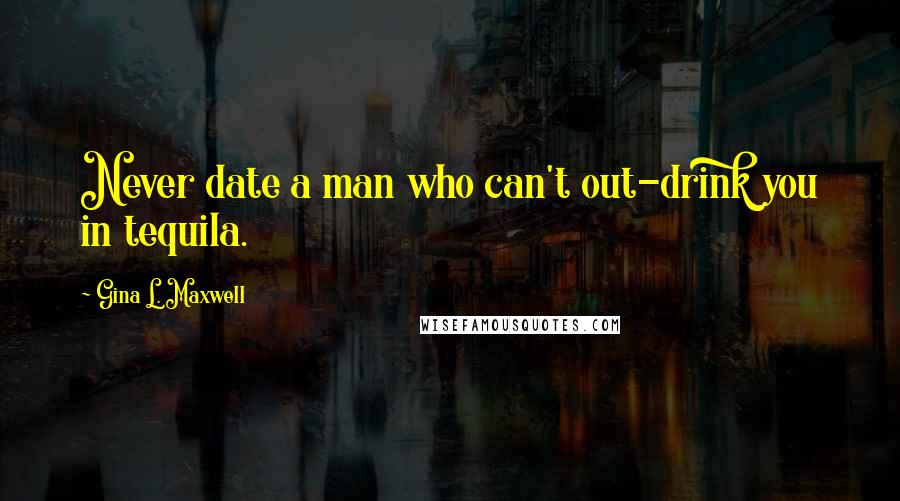 Gina L. Maxwell Quotes: Never date a man who can't out-drink you in tequila.