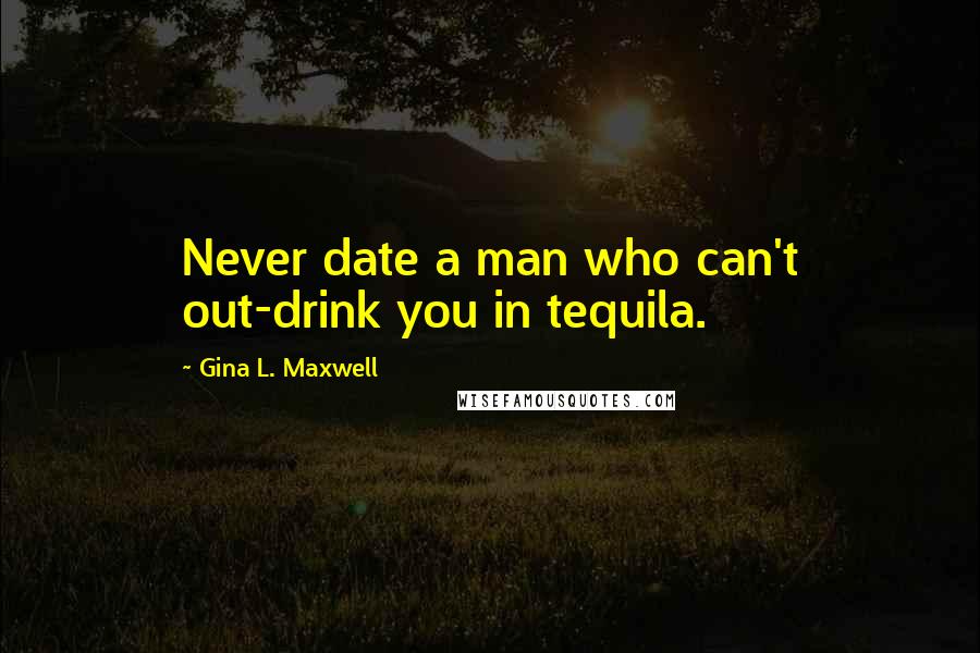 Gina L. Maxwell Quotes: Never date a man who can't out-drink you in tequila.