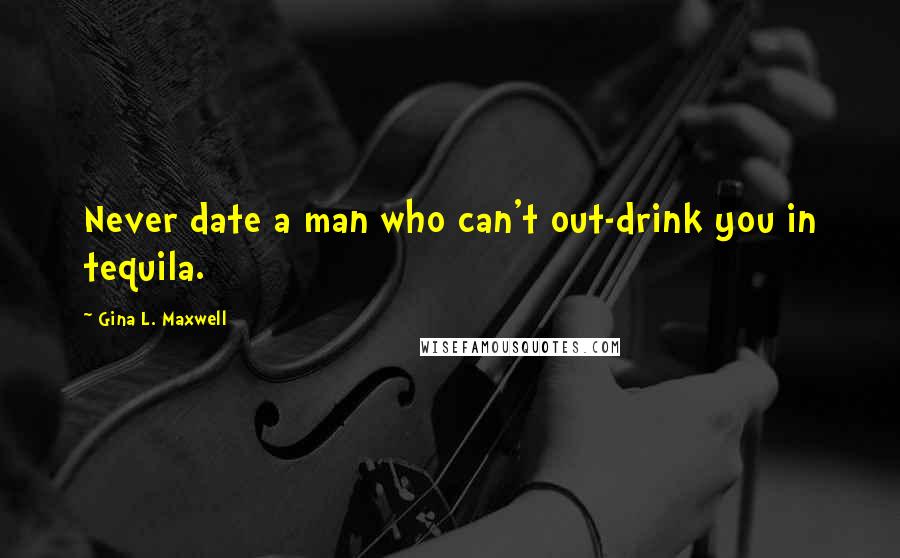 Gina L. Maxwell Quotes: Never date a man who can't out-drink you in tequila.