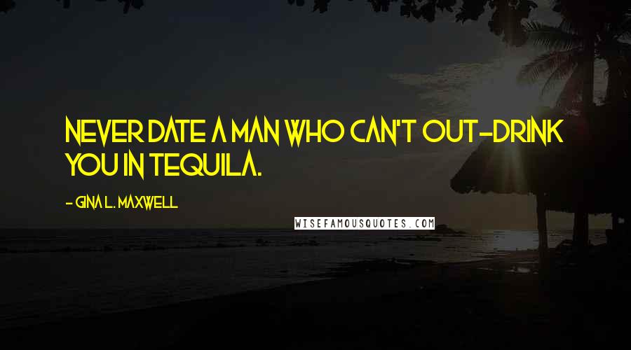 Gina L. Maxwell Quotes: Never date a man who can't out-drink you in tequila.