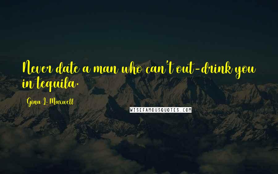 Gina L. Maxwell Quotes: Never date a man who can't out-drink you in tequila.